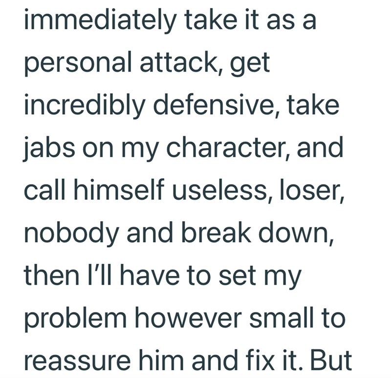 immediately take it as a personal attack, get incredibly defensive, take jabs on my character, and call himself useless, loser, nobody and break down, then I'll have to set my problem however small to reassure him and fix it. But