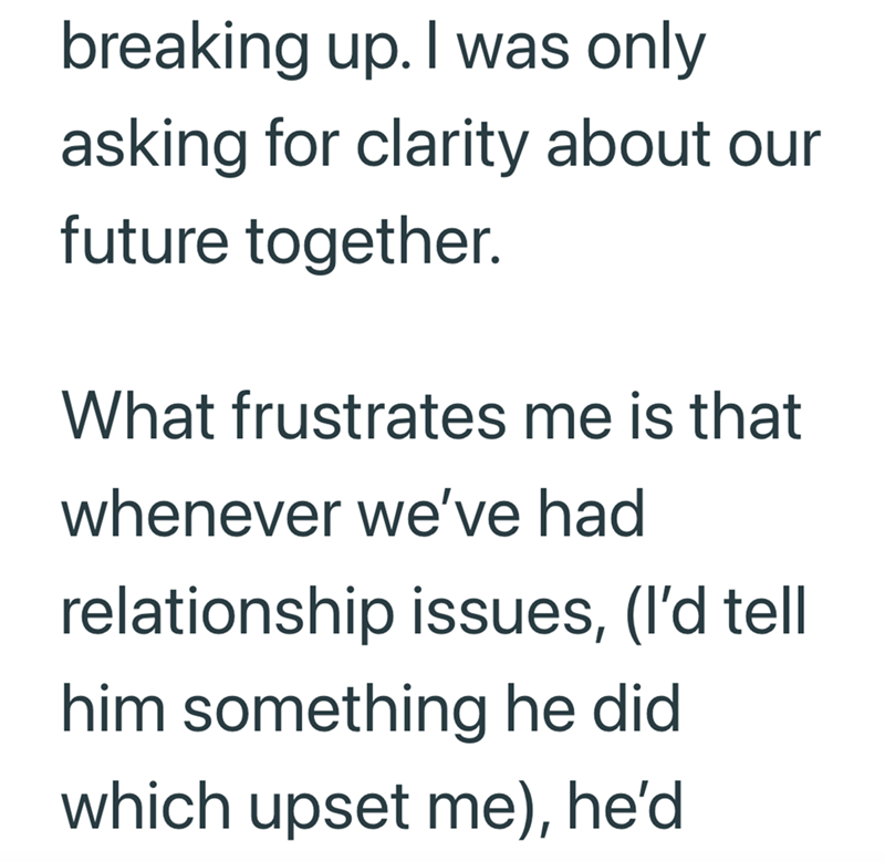 breaking up. I was only asking for clarity about our future together. What frustrates me is that whenever we've had relationship issues, (I'd tell him something he did which upset me), he'd