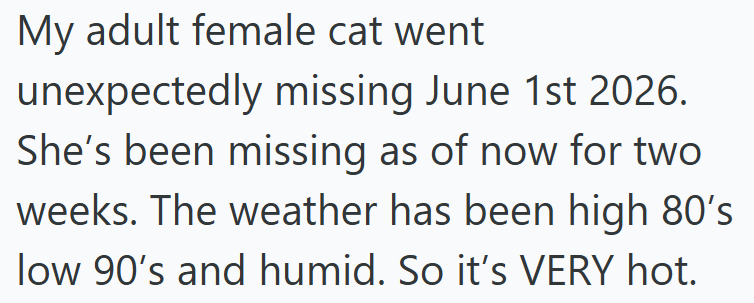 My adult female cat went unexpectedly missing June 1st 2026. She's been missing as of now for two weeks. The weather has been high 80's low 90's and humid. So it's VERY hot.