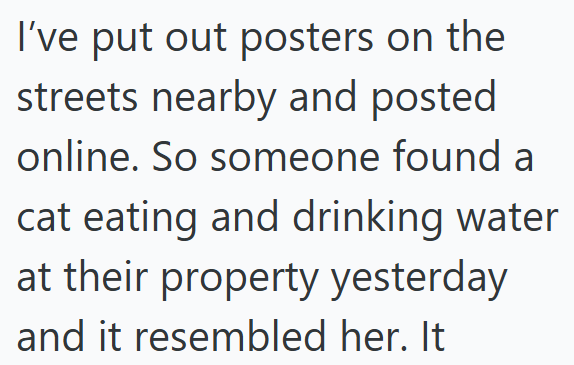 I've put out posters on the streets nearby and posted online. So someone found a cat eating and drinking water at their property yesterday and it resembled her. It