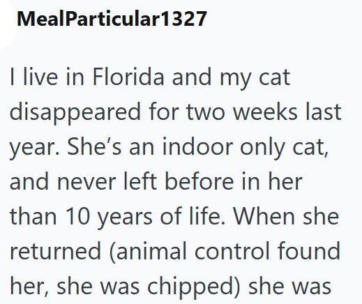 MealParticular1327 I live in Florida and my cat disappeared for two weeks last year. She's an indoor only cat, and never left before in her than 10 years of life. When she returned (animal control found her, she was chipped) she was