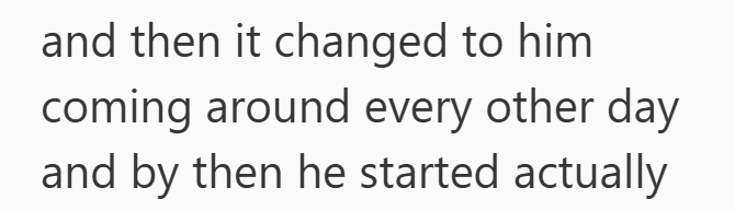 and then it changed to him coming around every other day and by then he started actually