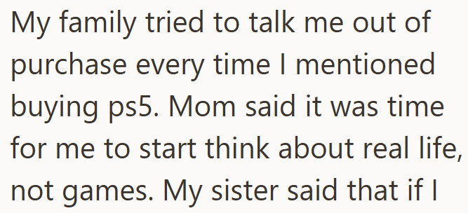 My family tried to talk me out of purchase every time I mentioned buying ps5. Mom said it was time for me to start think about real life, not games. My sister said that if I