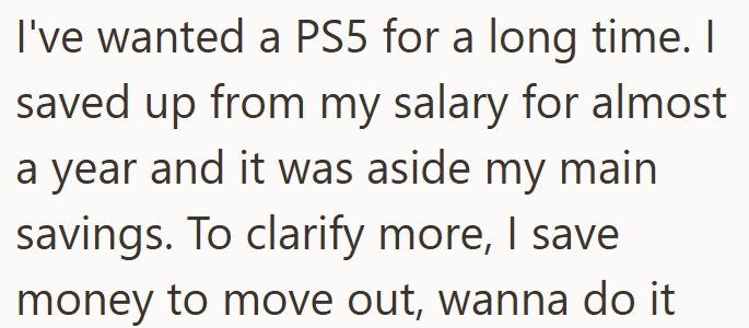 I've wanted a PS5 for a long time. I saved up from my salary for almost a year and it was aside my main savings. To clarify more, I save money to move out, wanna do it
