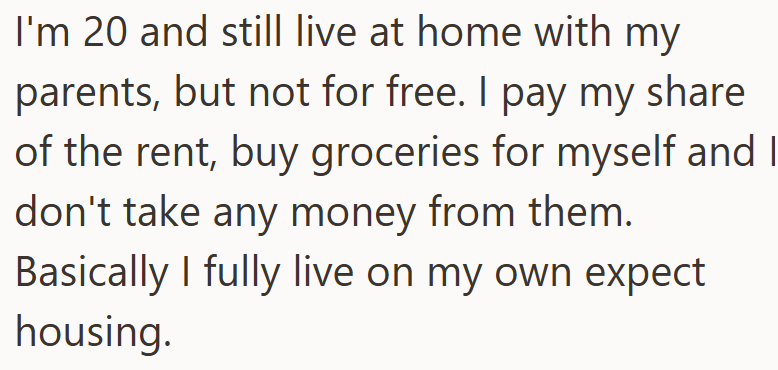 I'm 20 and still live at home with my parents, but not for free. I pay my share of the rent, buy groceries for myself and I don't take any money from them. Basically I fully live on my own expect housing.