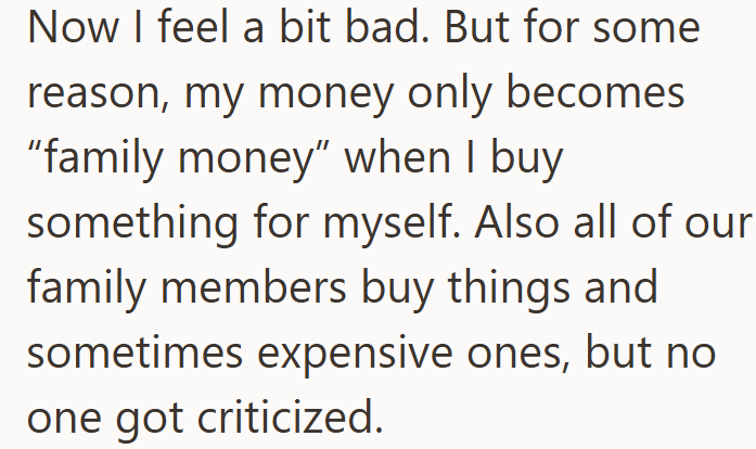 Now I feel a bit bad. But for some reason, my money only becomes "family money" when I buy something for myself. Also all of our family members buy things and sometimes expensive ones, but no one got criticized.