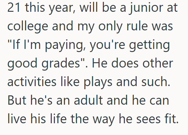 21 this year, will be a junior at college and my only rule was "If I'm paying, you're getting good grades". He does other activities like plays and such. But he's an adult and he can live his life the way he sees fit.