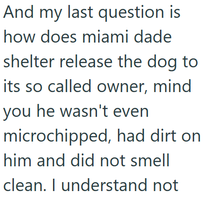 And my last question is how does miami dade shelter release the dog to its so called owner, mind you he wasn't even microchipped, had dirt on him and did not smell clean. I understand not