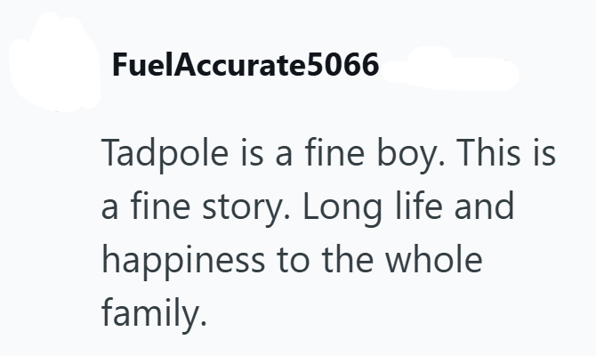 FuelAccurate5066 Tadpole is a fine boy. This is a fine story. Long life and happiness to the whole family.