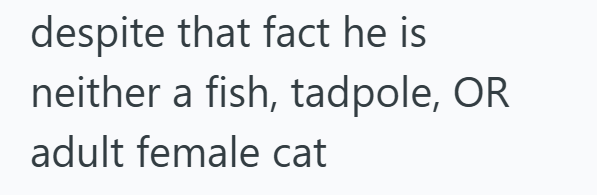 despite that fact he is neither a fish, tadpole, OR adult female cat