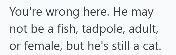 You're wrong here. He may not be a fish, tadpole, adult, or female, but he's still a cat.