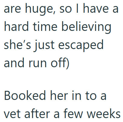 are huge, so I have a hard time believing she's just escaped and run off) Booked her in to a vet after a few weeks