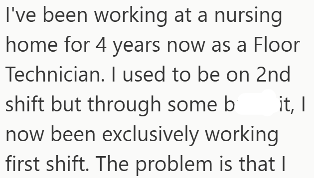 I've been working at a nursing home for 4 years now as a Floor Technician. I used to be on 2nd shift but through some b now been exclusively working first shift. The problem is that I it, I