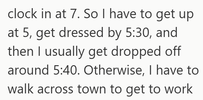 clock in at 7. So I have to get up at 5, get dressed by 5:30, and then I usually get dropped off around 5:40. Otherwise, I have to walk across town to get to work
