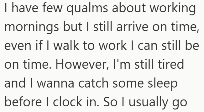 I have few qualms about working mornings but I still arrive on time, even if I walk to work I can still be on time. However, I'm still tired and I wanna catch some sleep before I clock in. So I usually go