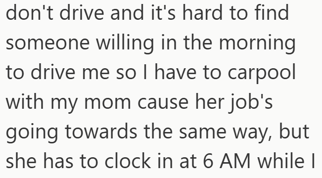 don't drive and it's hard to find someone willing in the morning. to drive me so I have to carpool with my mom cause her job's going towards the same way, but she has to clock in at 6 AM while I