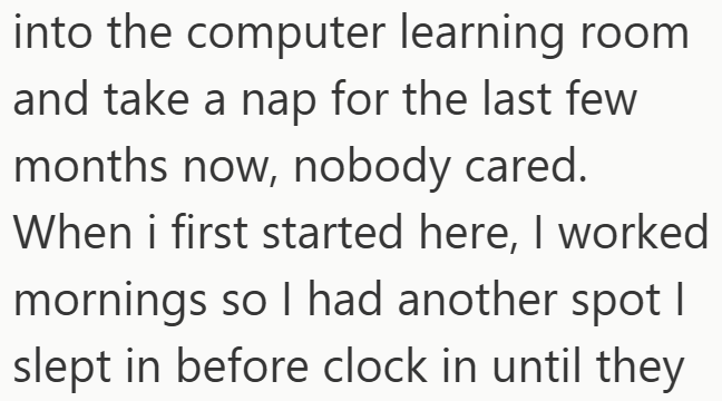 into the computer learning room and take a nap for the last few months now, nobody cared. When i first started here, I worked mornings so I had another spot I slept in before clock in until they