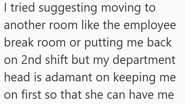 I tried suggesting moving to another room like the employee break room or putting me back on 2nd shift but my department head is adamant on keeping me on first so that she can have me