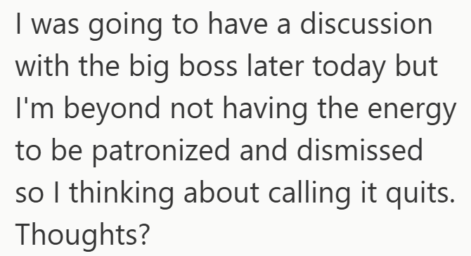 I was going to have a discussion with the big boss later today but I'm beyond not having the energy to be patronized and dismissed so I thinking about calling it quits. Thoughts?