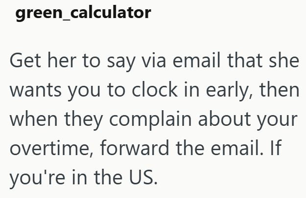 green_calculator Get her to say via email that she wants you to clock in early, then when they complain about your overtime, forward the email. If you're in the US.