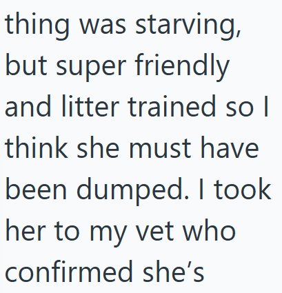 thing was starving, but super friendly and litter trained so I think she must have been dumped. I took her to my vet who confirmed she's