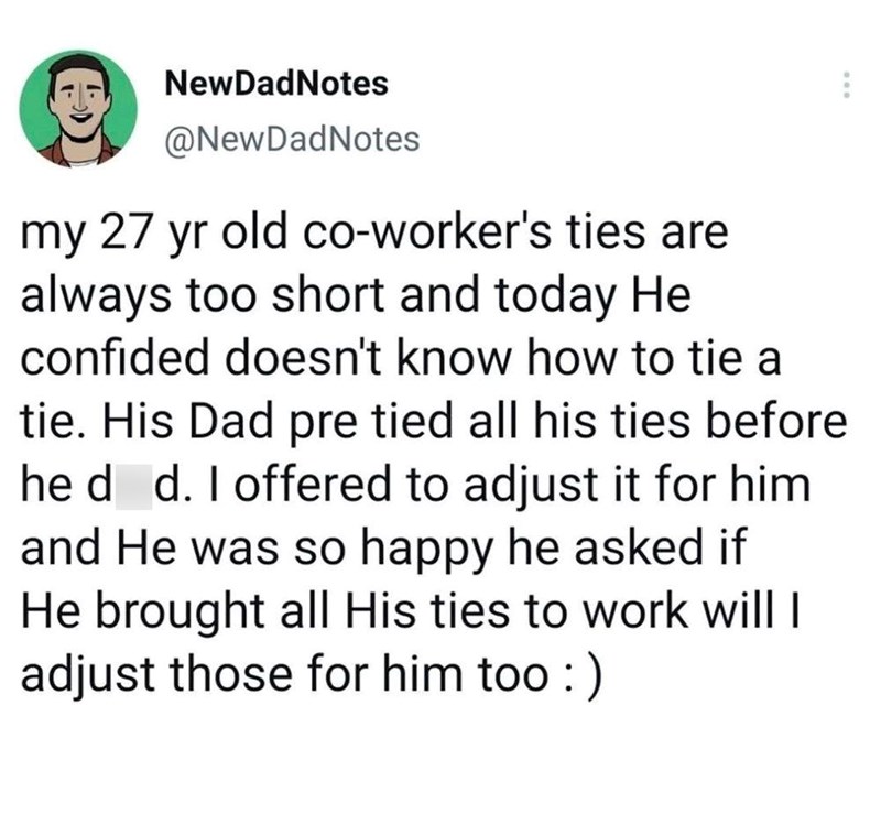 NewDadNotes @NewDadNotes my 27 yr old co-worker's ties are always too short and today He confided doesn't know how to tie a tie. His Dad pre tied all his ties before he ded. I offered to adjust it for him and He was so happy he asked if He brought all His ties to work will I adjust those for him too :)