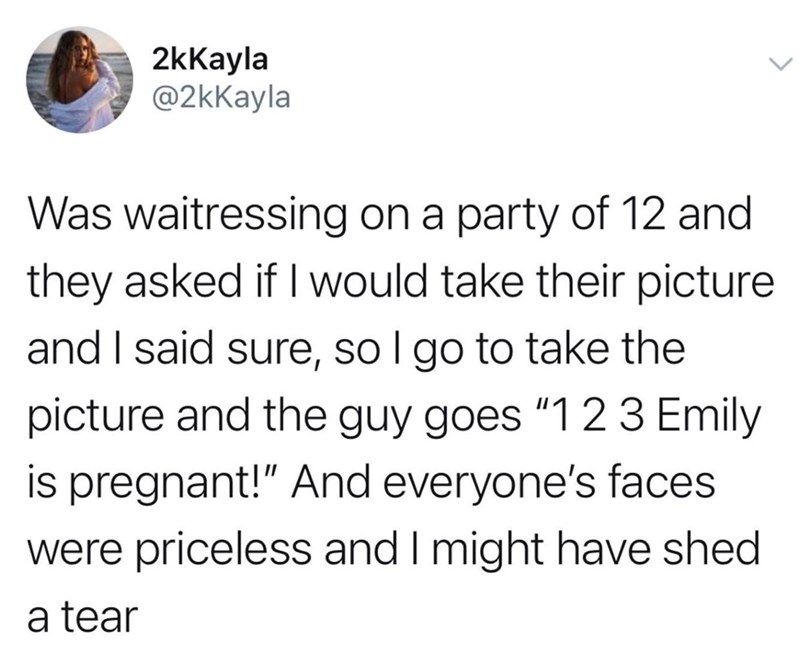 2kKayla @2kKayla Was waitressing on a party of 12 and they asked if I would take their picture and I said sure, so I go to take the picture and the guy goes "123 Emily is pregnant!" And everyone's faces. were priceless and I might have shed a tear