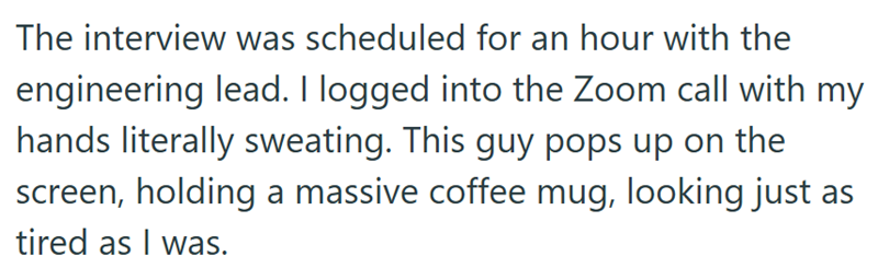 The interview was scheduled for an hour with the engineering lead. I logged into the Zoom call with my hands literally sweating. This guy pops up on the screen, holding a massive coffee mug, looking just as tired as I was.