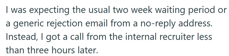 I was expecting the usual two week waiting period or a generic rejection email from a no-reply address. Instead, I got a call from the internal recruiter less than three hours later.