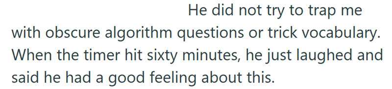 He did not try to trap me with obscure algorithm questions or trick vocabulary. When the timer hit sixty minutes, he just laughed and said he had a good feeling about this.