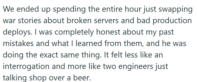 We ended up spending the entire hour just swapping war stories about broken servers and bad production deploys. I was completely honest about my past mistakes and what I learned from them, and he was doing the exact same thing. It felt less like an interrogation and more like two engineers just talking shop over a beer.