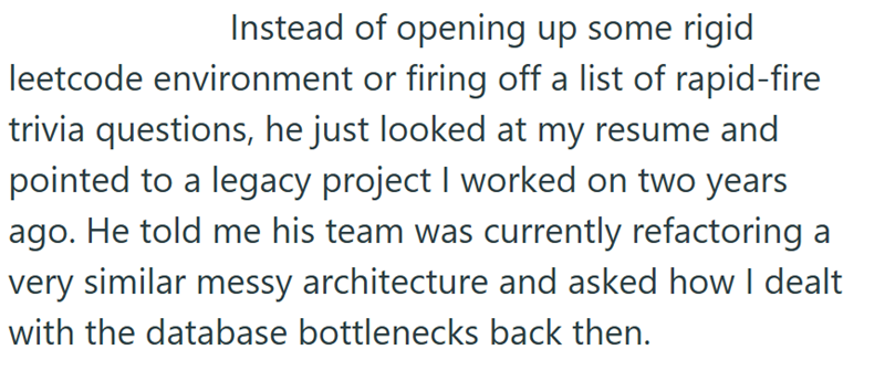 Instead of opening up some rigid leetcode environment or firing off a list of rapid-fire trivia questions, he just looked at my resume and pointed to a legacy project I worked on two years ago. He told me his team was currently refactoring a very similar messy architecture and asked how I dealt with the database bottlenecks back then.