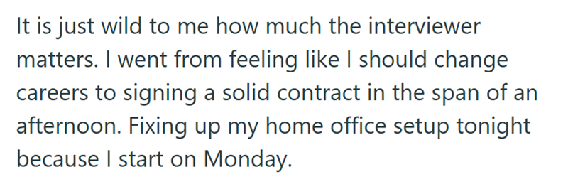It is just wild to me how much the interviewer matters. I went from feeling like I should change careers to signing a solid contract in the span of an afternoon. Fixing up my home office setup tonight because I start on Monday.