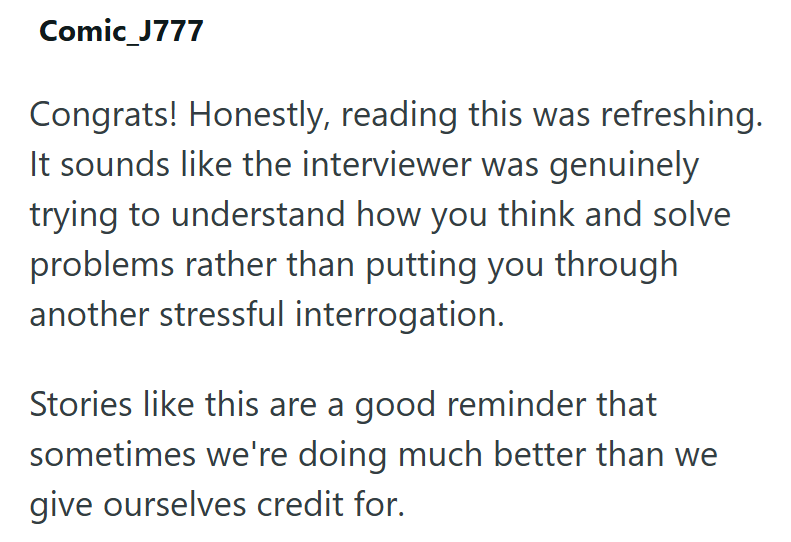 Comic_J777 Congrats! Honestly, reading this was refreshing. It sounds like the interviewer was genuinely trying to understand how you think and solve problems rather than putting you through another stressful interrogation. Stories like this are a good reminder that sometimes we're doing much better than we give ourselves credit for.