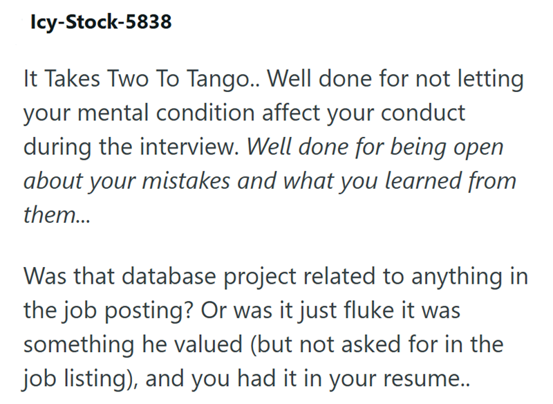Icy-Stock-5838 It Takes Two To Tango.. Well done for not letting your mental condition affect your conduct during the interview. Well done for being open about your mistakes and what you learned from them... Was that database project related to anything in the job posting? Or was it just fluke it was something he valued (but not asked for in the job listing), and you had it in your resume..