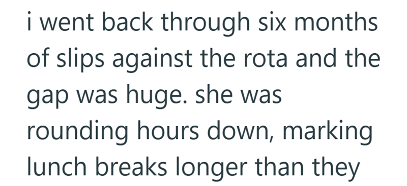 i went back through six months of slips against the rota and the gap was huge. she was rounding hours down, marking lunch breaks longer than they