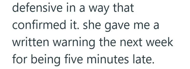 defensive in a way that confirmed it. she gave me a written warning the next week for being five minutes late.