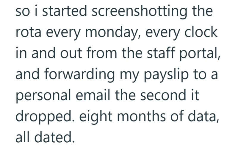 so i started screenshotting the rota every monday, every clock in and out from the staff portal, and forwarding my payslip to a personal email the second it dropped. eight months of data, all dated.