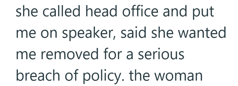 she called head office and put me on speaker, said she wanted me removed for a serious breach of policy. the woman
