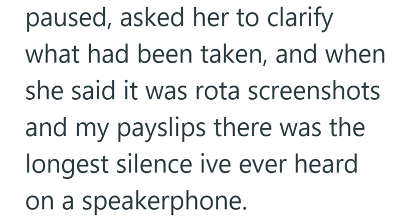 paused, asked her to clarify what had been taken, and when she said it was rota screenshots and my payslips there was the longest silence ive ever heard on a speakerphone.