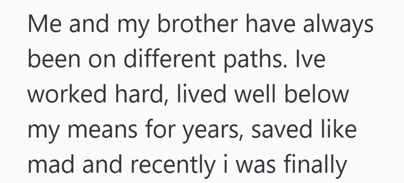 Me and my brother have always been on different paths. Ive worked hard, lived well below my means for years, saved like mad and recently i was finally