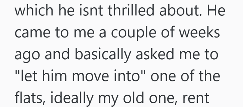which he isnt thrilled about. He came to me a couple of weeks ago and basically asked me to "let him move into" one of the flats, ideally my old one, rent