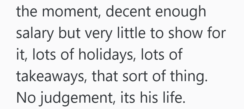 the moment, decent enough salary but very little to show for it, lots of holidays, lots of takeaways, that sort of thing. No judgement, its his life.
