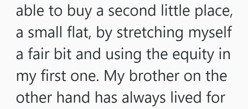 able to buy a second little place, a small flat, by stretching myself a fair bit and using the equity in my first one. My brother on the other hand has always lived for