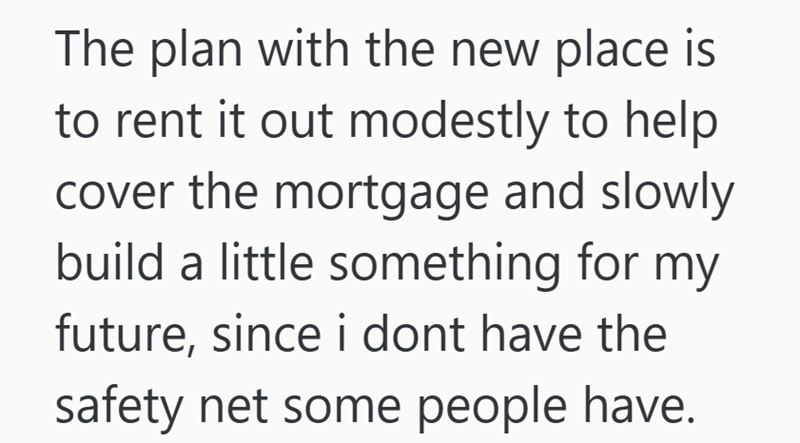The plan with the new place is to rent it out modestly to help cover the mortgage and slowly build a little something for my future, since i dont have the safety net some people have.