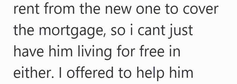 rent from the new one to cover the mortgage, so i cant just have him living for free in either. I offered to help him