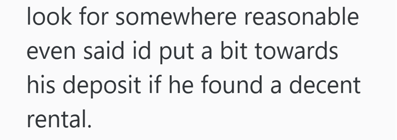 look for somewhere reasonable even said id put a bit towards his deposit if he found a decent rental.