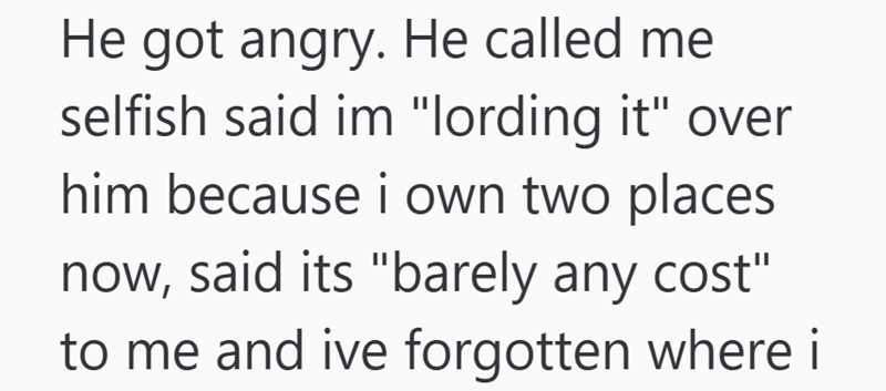 He got angry. He called me selfish said im "lording it" over him because i own two places now, said its "barely any cost" to me and ive forgotten where i