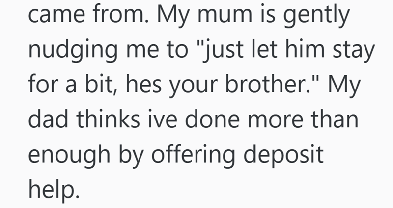 came from. My mum is gently nudging me to "just let him stay for a bit, hes your brother." My dad thinks ive done more than enough by offering deposit help.