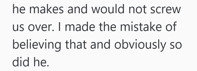 he makes and would not screw us over. I made the mistake of believing that and obviously so did he.